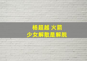 杨超越 火箭少女解散是解脱